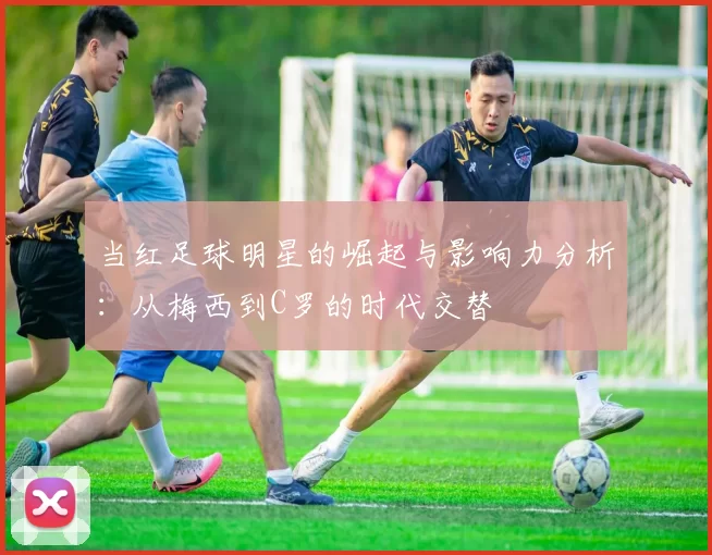 当红足球明星的崛起与影响力分析：从梅西到C罗的时代交替