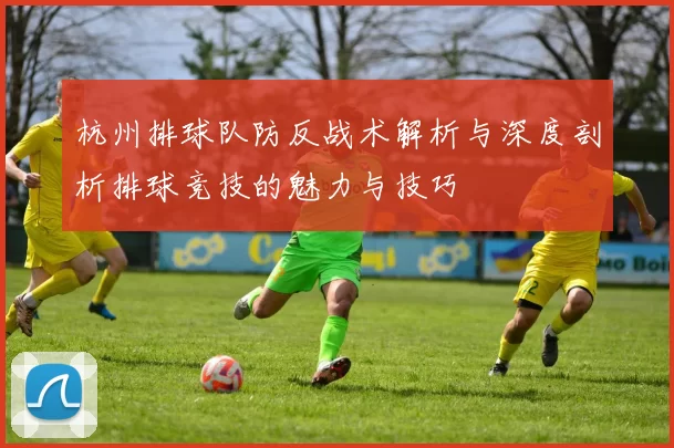 杭州排球队防反战术解析与深度剖析排球竞技的魅力与技巧