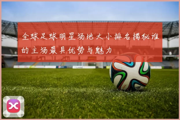 全球足球明星场地大小排名揭秘谁的主场最具优势与魅力