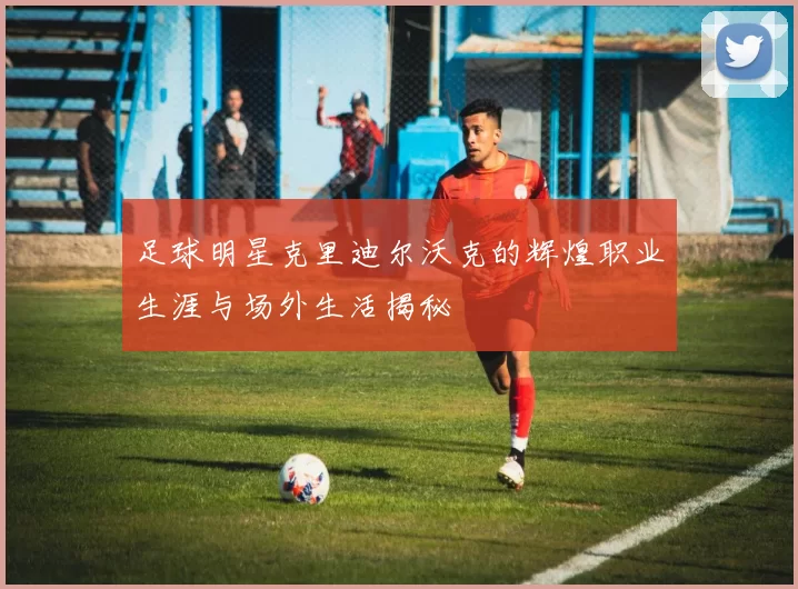 足球明星克里迪尔沃克的辉煌职业生涯与场外生活揭秘