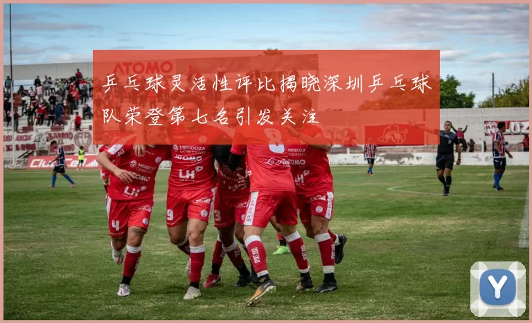 乒乓球灵活性评比揭晓深圳乒乓球队荣登第七名引发关注