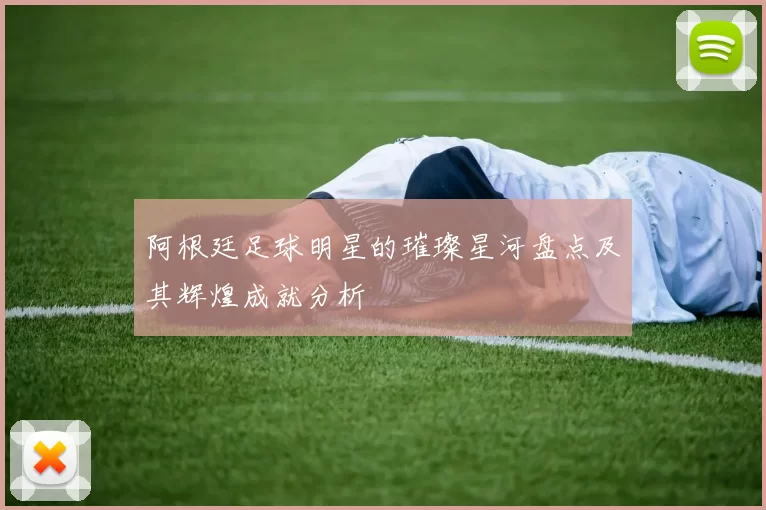 阿根廷足球明星的璀璨星河盘点及其辉煌成就分析