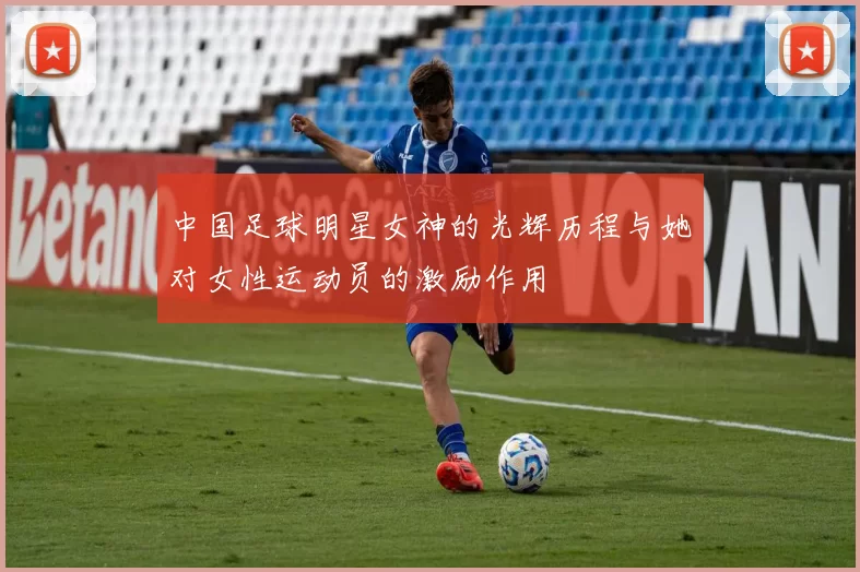 中国足球明星女神的光辉历程与她对女性运动员的激励作用