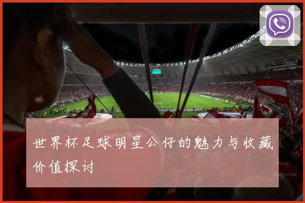 世界杯足球明星公仔的魅力与收藏价值探讨