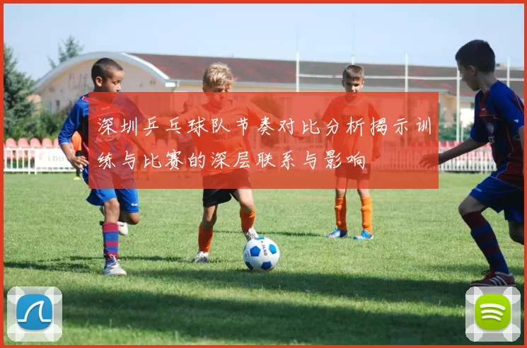 深圳乒乓球队节奏对比分析揭示训练与比赛的深层联系与影响