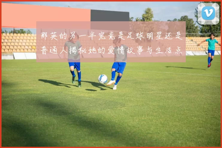 那英的另一半究竟是足球明星还是普通人揭秘她的爱情故事与生活点滴