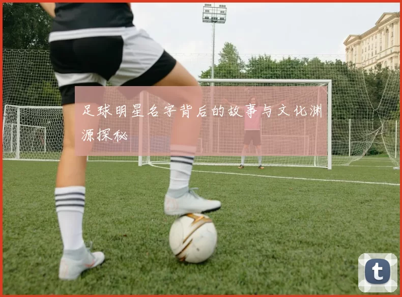 足球明星名字背后的故事与文化渊源探秘