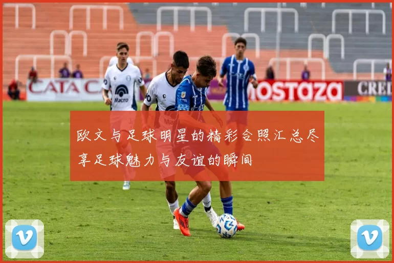 欧文与足球明星的精彩合照汇总尽享足球魅力与友谊的瞬间