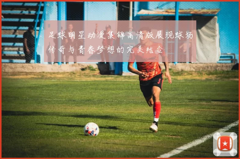 足球明星动漫集锦高清版展现球场传奇与青春梦想的完美结合
