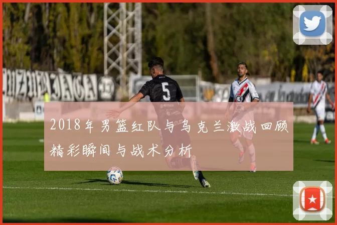 2018年男篮红队与乌克兰激战回顾精彩瞬间与战术分析