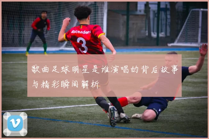 歌曲足球明星是谁演唱的背后故事与精彩瞬间解析