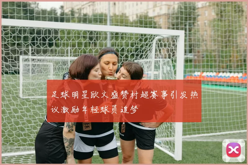 足球明星欧文盛赞村超赛事引发热议激励年轻球员追梦