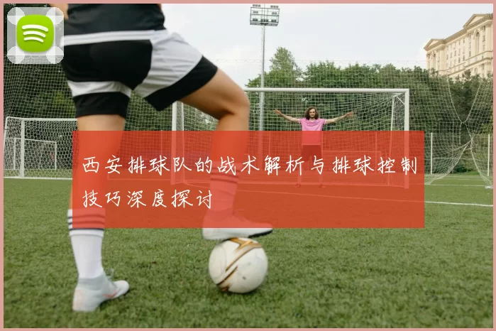 西安排球队的战术解析与排球控制技巧深度探讨