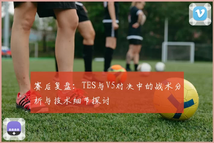 赛后复盘：TES与V5对决中的战术分析与技术细节探讨