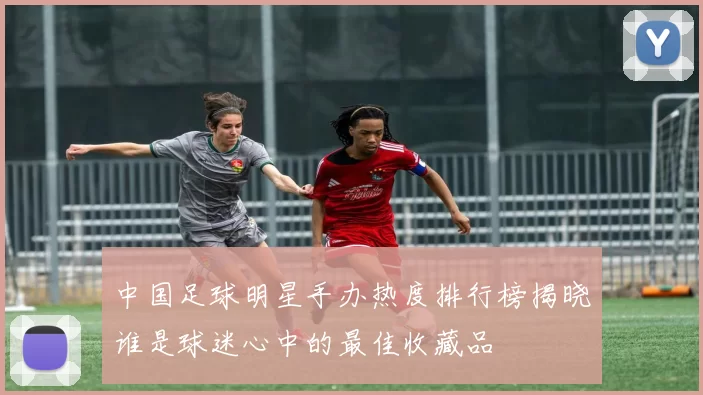 中国足球明星手办热度排行榜揭晓谁是球迷心中的最佳收藏品