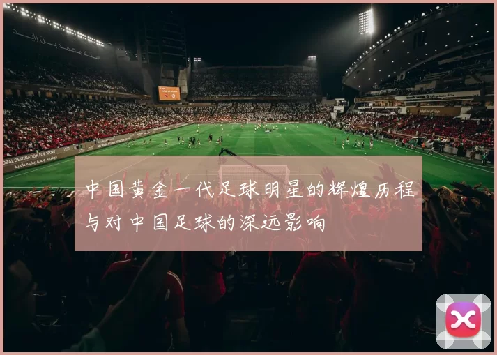 中国黄金一代足球明星的辉煌历程与对中国足球的深远影响