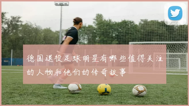 德国退役足球明星有哪些值得关注的人物和他们的传奇故事