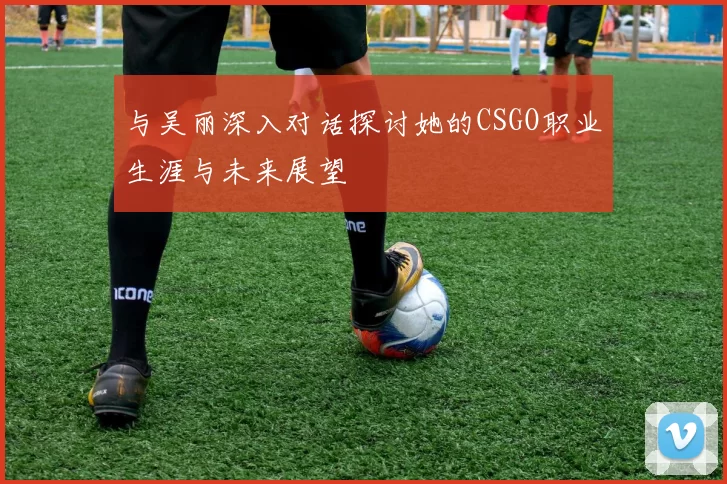 与吴丽深入对话探讨她的CSGO职业生涯与未来展望