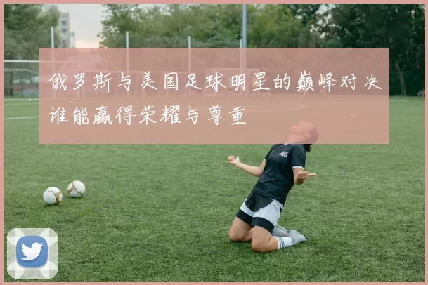 俄罗斯与美国足球明星的巅峰对决谁能赢得荣耀与尊重