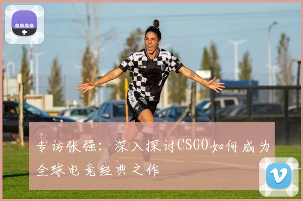 专访张强：深入探讨CSGO如何成为全球电竞经典之作