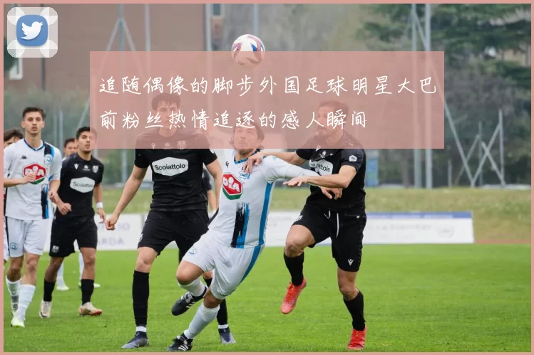 追随偶像的脚步外国足球明星大巴前粉丝热情追逐的感人瞬间