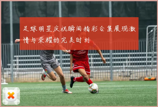 足球明星庆祝瞬间精彩合集展现激情与荣耀的完美时刻