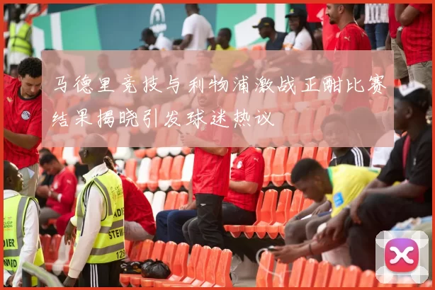 马德里竞技与利物浦激战正酣比赛结果揭晓引发球迷热议