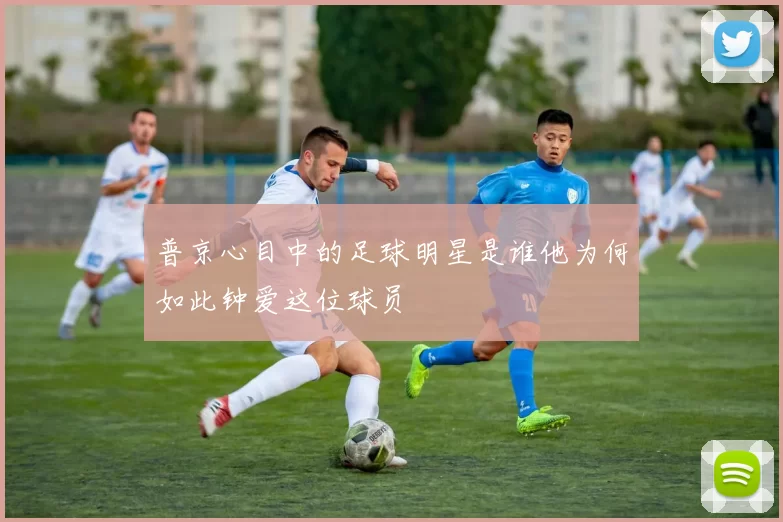 普京心目中的足球明星是谁他为何如此钟爱这位球员