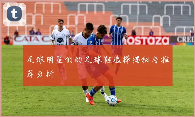 足球明星们的足球鞋选择揭秘与推荐分析