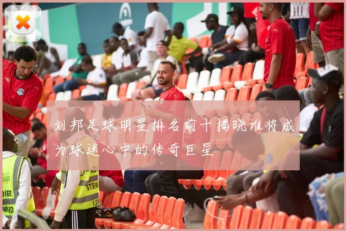 刘邦足球明星排名前十揭晓谁将成为球迷心中的传奇巨星