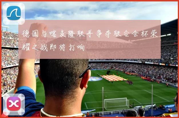 德国与喀麦隆联手争夺联合会杯荣耀之战即将打响