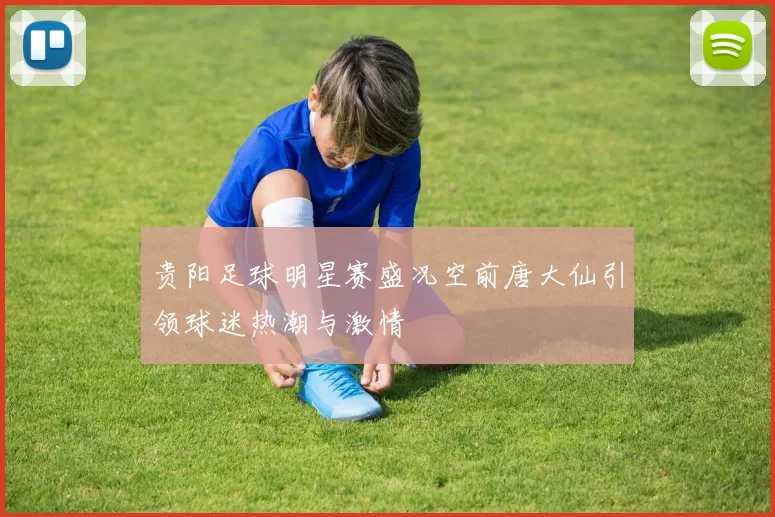 贵阳足球明星赛盛况空前唐大仙引领球迷热潮与激情