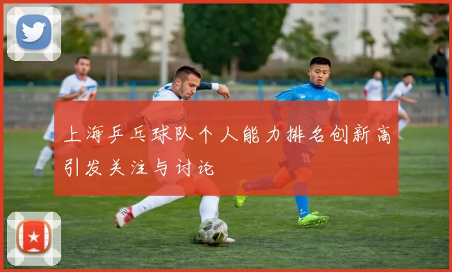 上海乒乓球队个人能力排名创新高引发关注与讨论