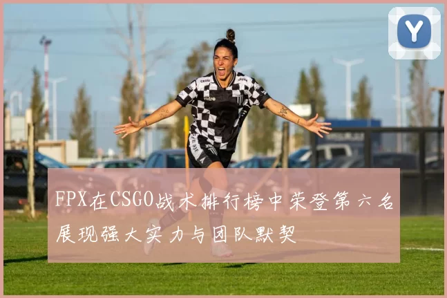 FPX在CSGO战术排行榜中荣登第六名展现强大实力与团队默契