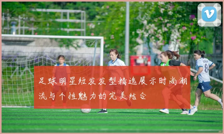 足球明星短发发型精选展示时尚潮流与个性魅力的完美结合